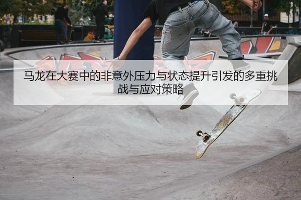 马龙在大赛中的非意外压力与状态提升引发的多重挑战与应对策略
